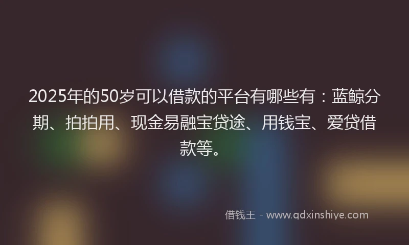 2025年的50岁可以借款的平台有哪些有：蓝鲸分期、拍拍用、现金易融宝贷途、用钱宝、爱贷借款等。
