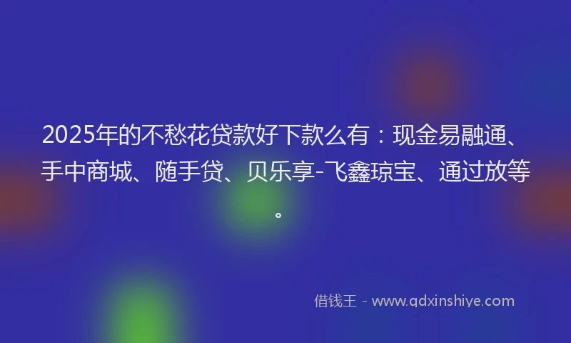 2025年的不愁花贷款好下款么有：现金易融通、手中商城、随手贷、贝乐享-飞鑫琼宝、通过放等。