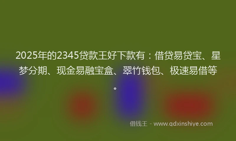 2025年的2345贷款王好下款有：借贷易贷宝、星梦分期、现金易融宝盒、翠竹钱包、极速易借等。