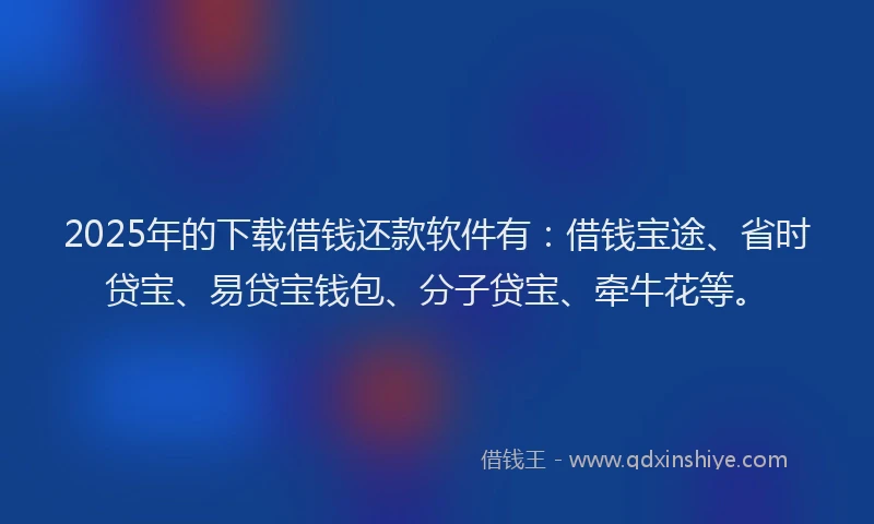 2025年的下载借钱还款软件有：借钱宝途、省时贷宝、易贷宝钱包、分子贷宝、牵牛花等。