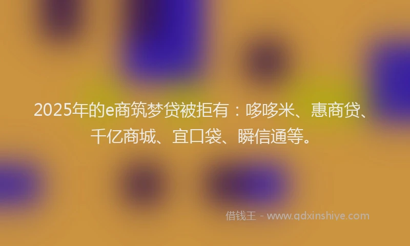 2025年的e商筑梦贷被拒有：哆哆米、惠商贷、千亿商城、宜口袋、瞬信通等。