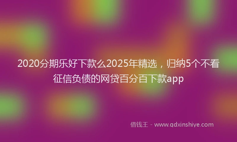 2020分期乐好下款么2025年精选，归纳5个不看征信负债的网贷百分百下款app