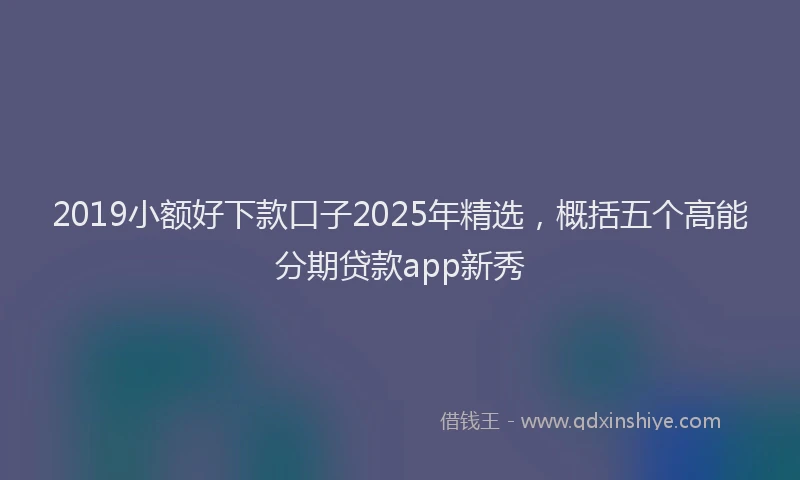2019小额好下款口子2025年精选，概括五个高能分期贷款app新秀