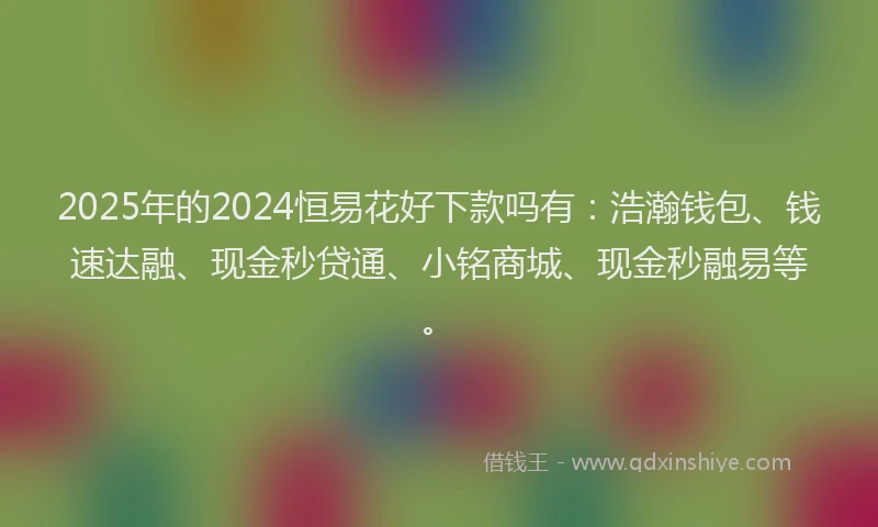 2025年的2024恒易花好下款吗有：浩瀚钱包、钱速达融、现金秒贷通、小铭商城、现金秒融易等。