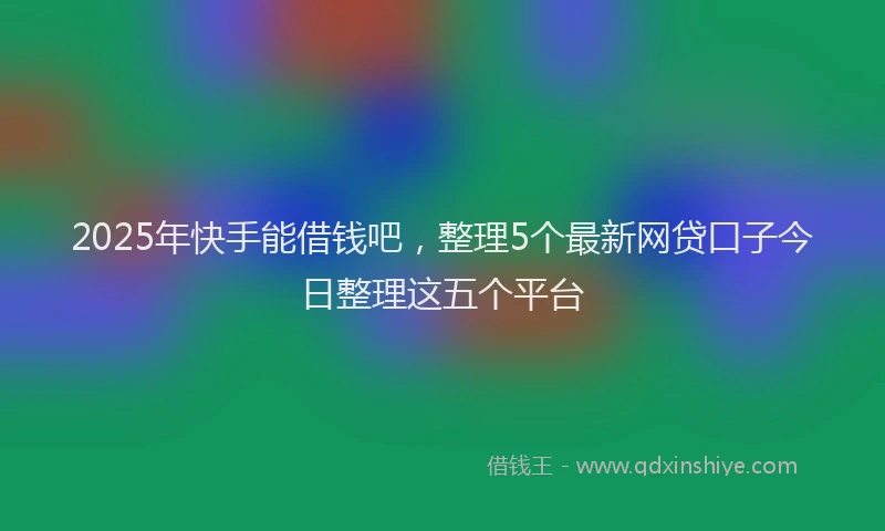 2025年快手能借钱吧，整理5个最新网贷口子今日整理这五个平台