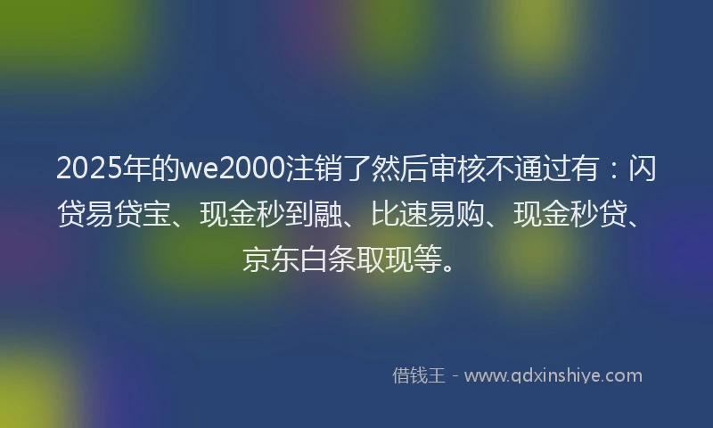 2025年的we2000注销了然后审核不通过有：闪贷易贷宝、现金秒到融、比速易购、现金秒贷、京东白条取现等。