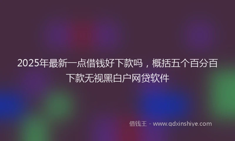 2025年最新一点借钱好下款吗，概括五个百分百下款无视黑白户网贷软件