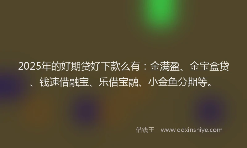 2025年的好期贷好下款么有：金满盈、金宝盒贷、钱速借融宝、乐借宝融、小金鱼分期等。