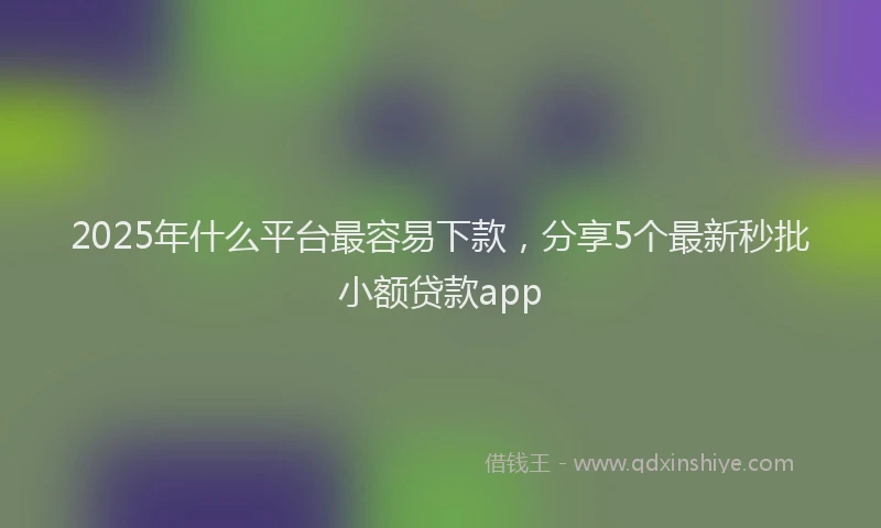 2025年什么平台最容易下款，分享5个最新秒批小额贷款app