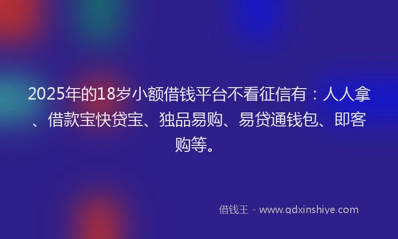 2025年的18岁小额借钱平台不看征信有：人人拿、借款宝快贷宝、独品易购、易贷通钱包、即客购等。