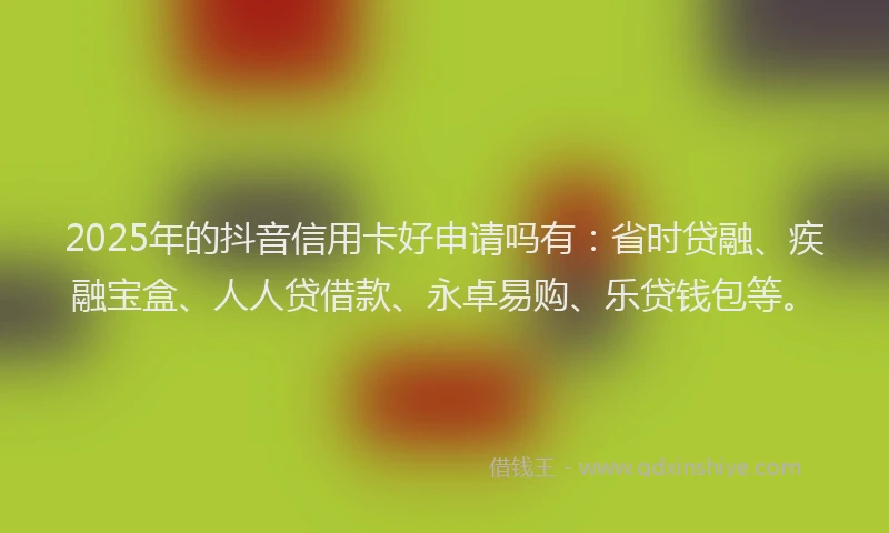 2025年的抖音信用卡好申请吗有：省时贷融、疾融宝盒、人人贷借款、永卓易购、乐贷钱包等。