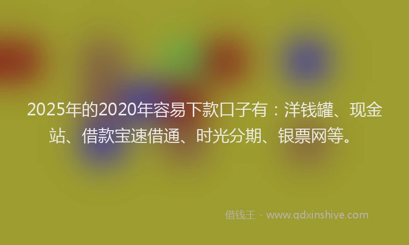2025年的2020年容易下款口子有：洋钱罐、现金站、借款宝速借通、时光分期、银票网等。