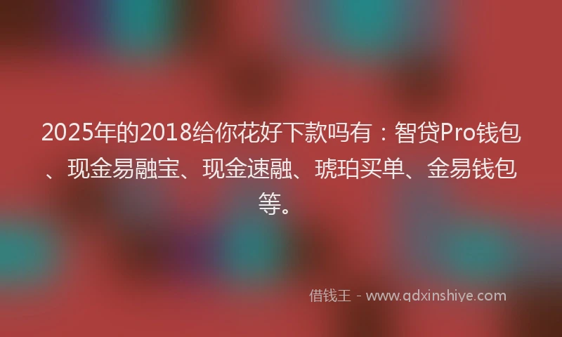 2025年的2018给你花好下款吗有：智贷Pro钱包、现金易融宝、现金速融、琥珀买单、金易钱包等。