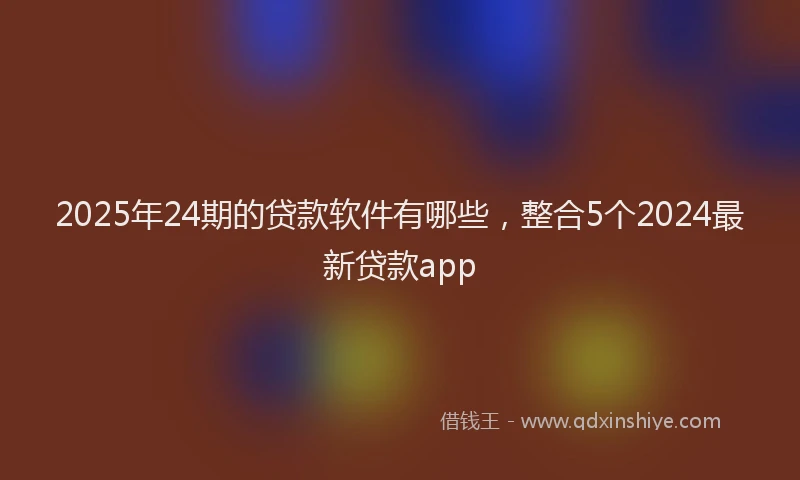 2025年24期的贷款软件有哪些，整合5个2024最新贷款app