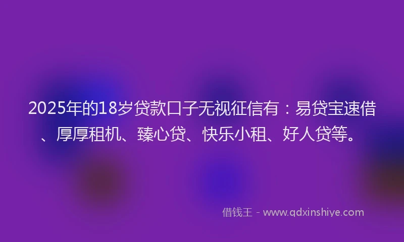 2025年的18岁贷款口子无视征信有：易贷宝速借、厚厚租机、臻心贷、快乐小租、好人贷等。