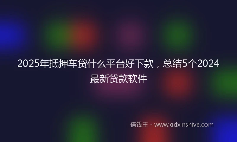 2025年抵押车贷什么平台好下款，总结5个2024最新贷款软件