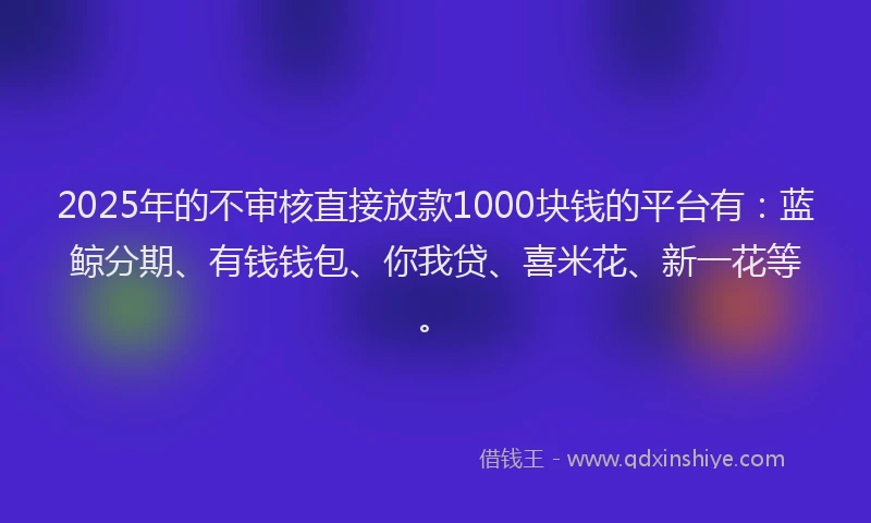 2025年的不审核直接放款1000块钱的平台有：蓝鲸分期、有钱钱包、你我贷、喜米花、新一花等。