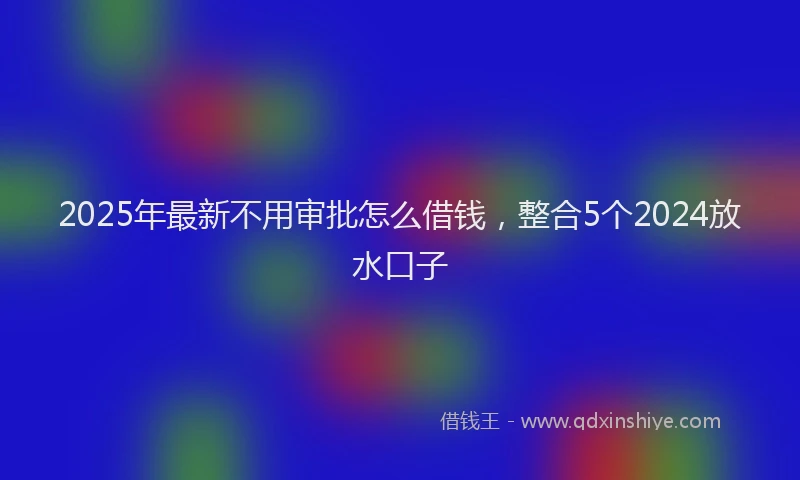 2025年最新不用审批怎么借钱，整合5个2024放水口子