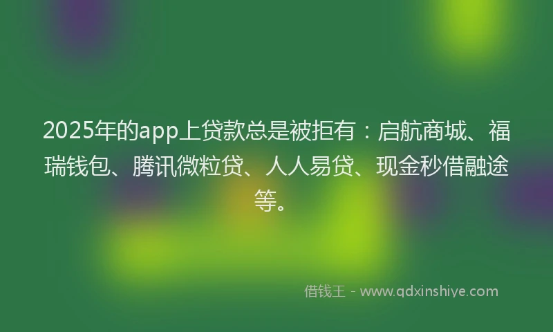 2025年的app上贷款总是被拒有：启航商城、福瑞钱包、腾讯微粒贷、人人易贷、现金秒借融途等。