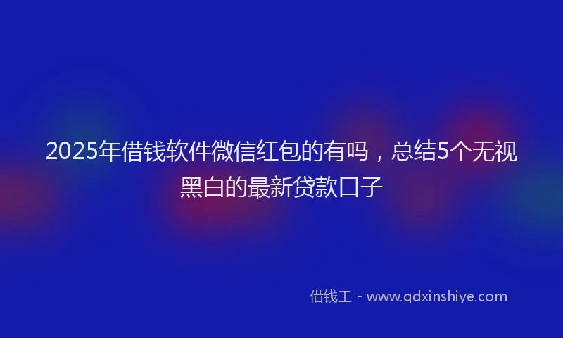 2025年借钱软件微信红包的有吗，总结5个无视黑白的最新贷款口子
