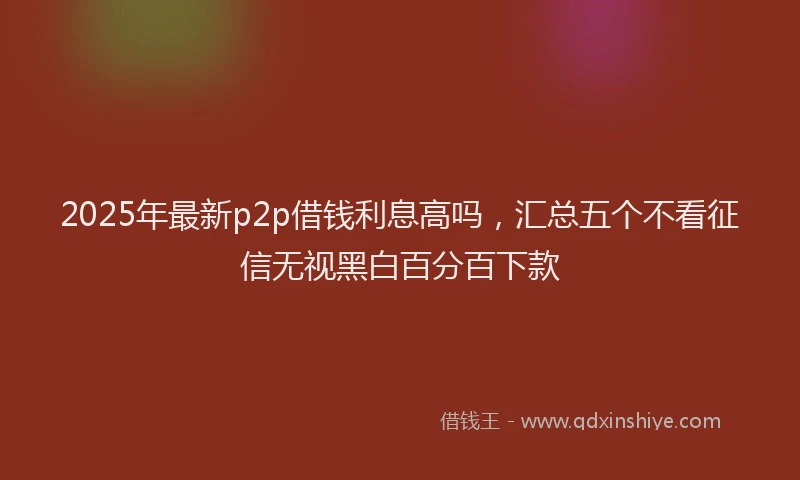 2025年最新p2p借钱利息高吗，汇总五个不看征信无视黑白百分百下款