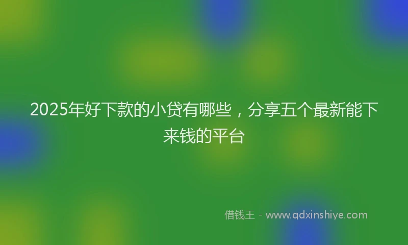 2025年好下款的小贷有哪些，分享五个最新能下来钱的平台