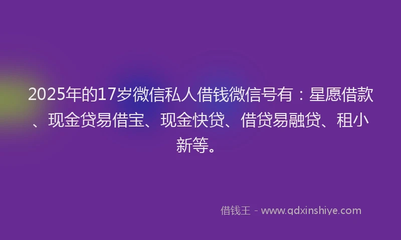 2025年的17岁微信私人借钱微信号有：星愿借款、现金贷易借宝、现金快贷、借贷易融贷、租小新等。