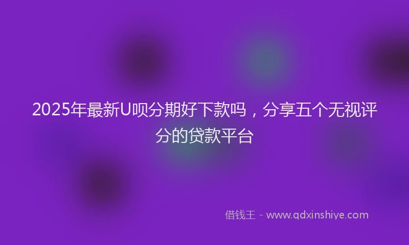 2025年最新U呗分期好下款吗，分享五个无视评分的贷款平台