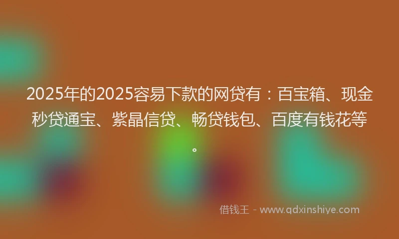 2025年的2025容易下款的网贷有：百宝箱、现金秒贷通宝、紫晶信贷、畅贷钱包、百度有钱花等。