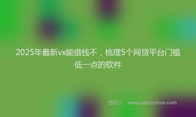 2025年最新vx能借钱不，梳理5个网贷平台门槛低一点的软件