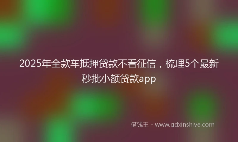 2025年全款车抵押贷款不看征信，梳理5个最新秒批小额贷款app