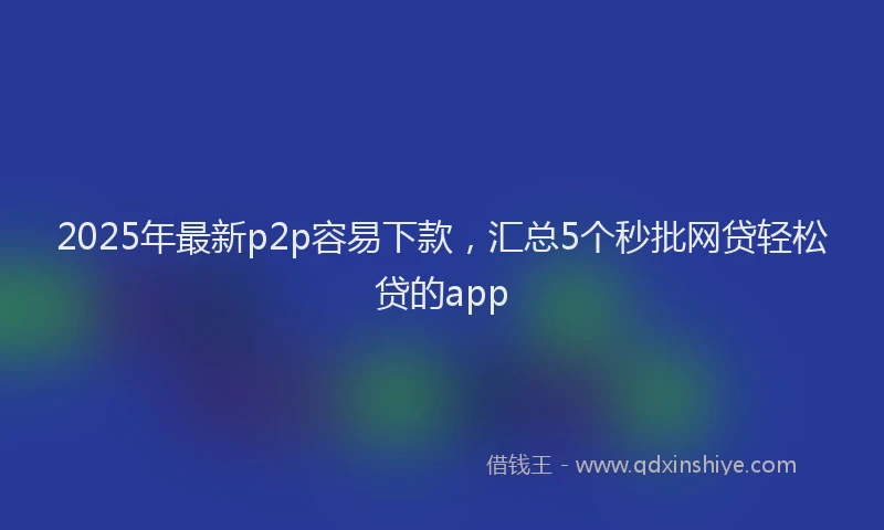 2025年最新p2p容易下款，汇总5个秒批网贷轻松贷的app