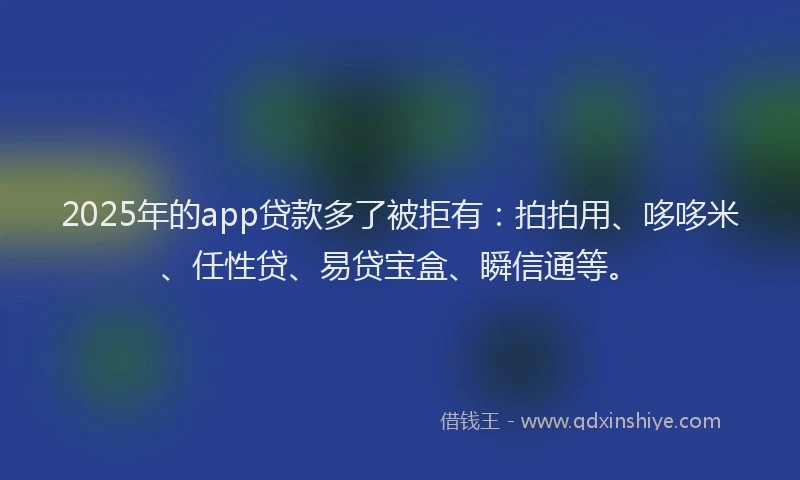 2025年的app贷款多了被拒有：拍拍用、哆哆米、任性贷、易贷宝盒、瞬信通等。