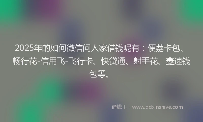 2025年的如何微信问人家借钱呢有：便荔卡包、畅行花-信用飞-飞行卡、快贷通、射手花、鑫速钱包等。