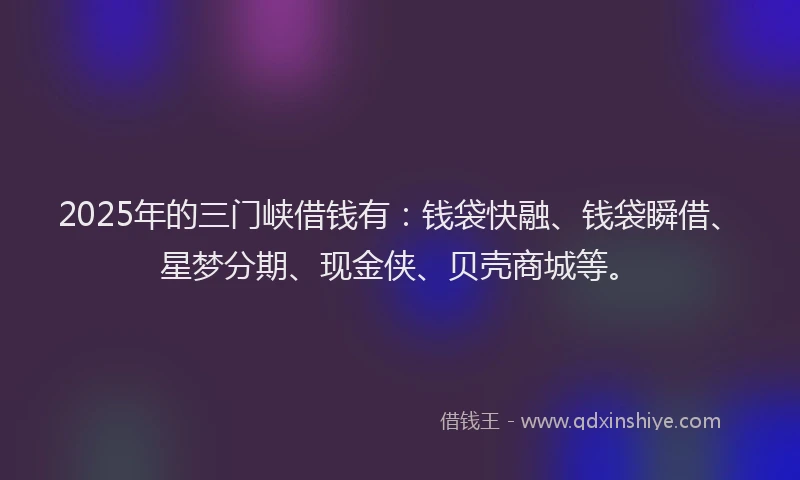 2025年的三门峡借钱有：钱袋快融、钱袋瞬借、星梦分期、现金侠、贝壳商城等。