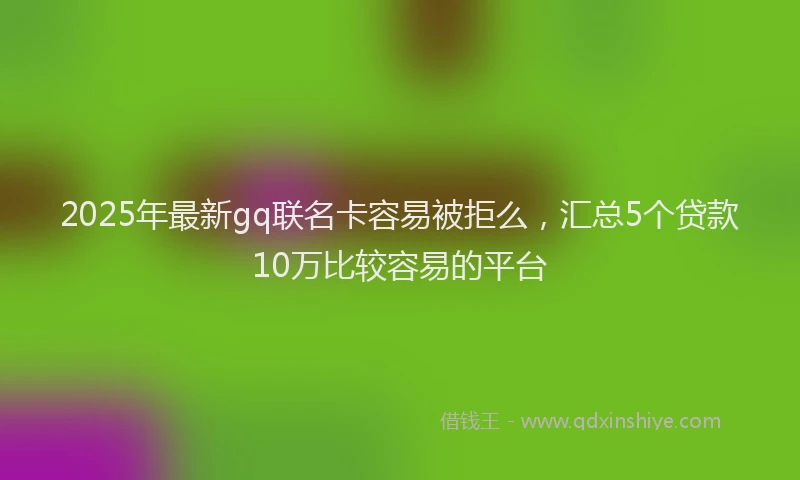 2025年最新gq联名卡容易被拒么，汇总5个贷款10万比较容易的平台