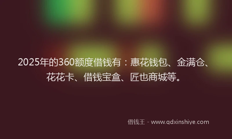 2025年的360额度借钱有：惠花钱包、金满仓、花花卡、借钱宝盒、匠也商城等。