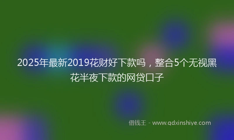 2025年最新2019花财好下款吗，整合5个无视黑花半夜下款的网贷口子