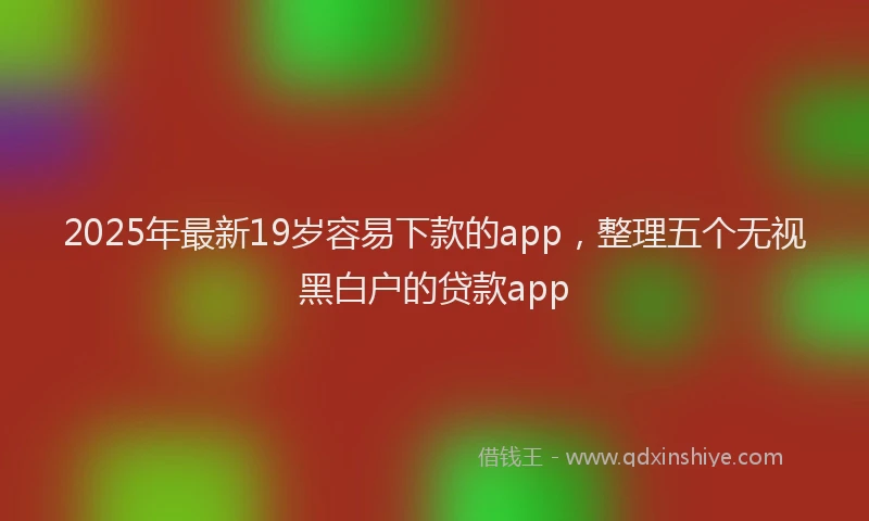 2025年最新19岁容易下款的app，整理五个无视黑白户的贷款app