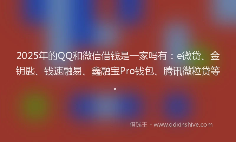 2025年的QQ和微信借钱是一家吗有：e微贷、金钥匙、钱速融易、鑫融宝Pro钱包、腾讯微粒贷等。