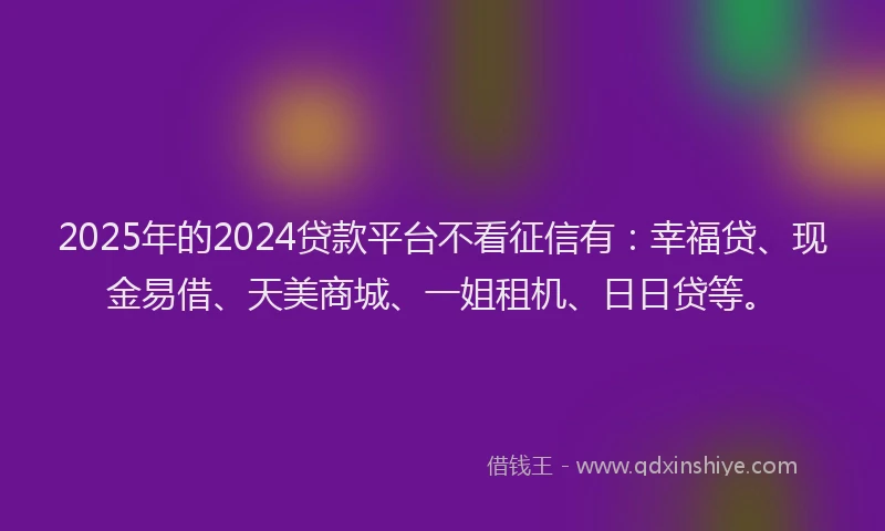 2025年的2024贷款平台不看征信有：幸福贷、现金易借、天美商城、一姐租机、日日贷等。