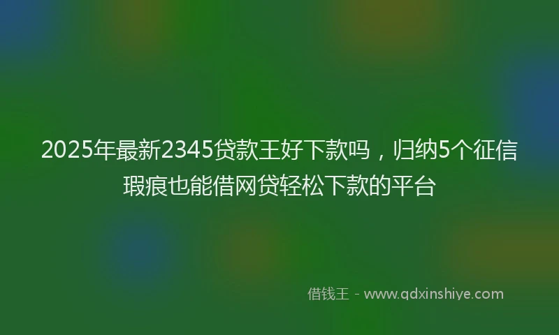 2025年最新2345贷款王好下款吗，归纳5个征信瑕疵也能借网贷轻松下款的平台