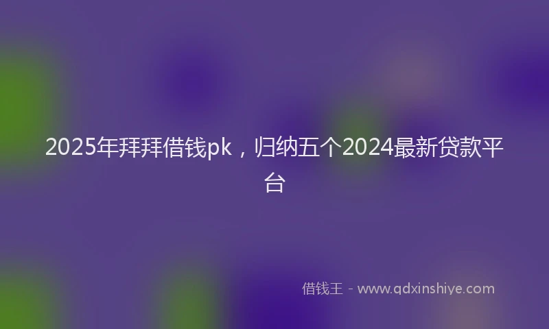 2025年拜拜借钱pk，归纳五个2024最新贷款平台