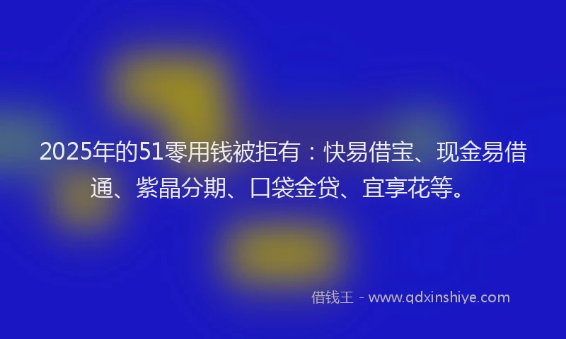 2025年的51零用钱被拒有：快易借宝、现金易借通、紫晶分期、口袋金贷、宜享花等。