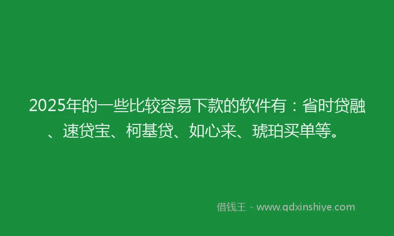 2025年的一些比较容易下款的软件有：省时贷融、速贷宝、柯基贷、如心来、琥珀买单等。