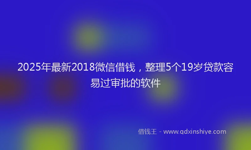 2025年最新2018微信借钱，整理5个19岁贷款容易过审批的软件