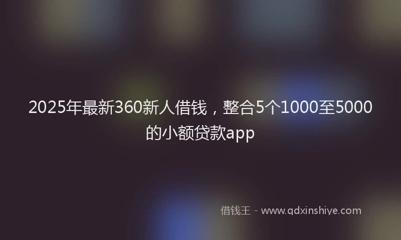 2025年最新360新人借钱，整合5个1000至5000的小额贷款app