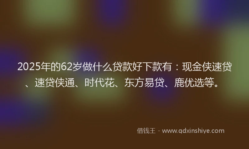 2025年的62岁做什么贷款好下款有：现金侠速贷、速贷侠通、时代花、东方易贷、鹿优选等。