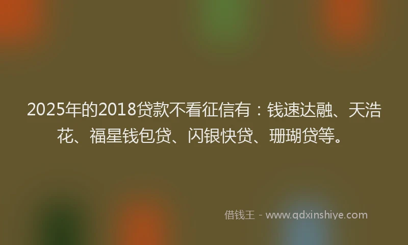 2025年的2018贷款不看征信有：钱速达融、天浩花、福星钱包贷、闪银快贷、珊瑚贷等。