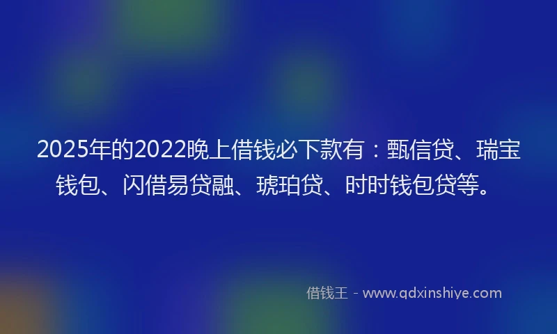 2025年的2022晚上借钱必下款有：甄信贷、瑞宝钱包、闪借易贷融、琥珀贷、时时钱包贷等。